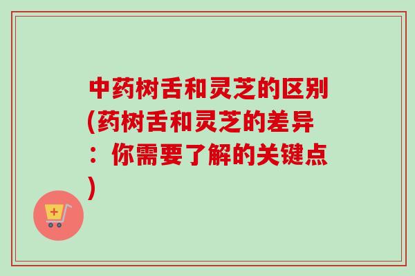 中药树舌和灵芝的区别(药树舌和灵芝的差异：你需要了解的关键点)-第1张图片-卓越灵芝孢子粉