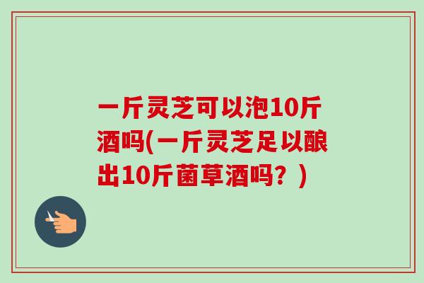 一斤灵芝可以泡10斤酒吗(一斤灵芝足以酿出10斤菌草酒吗？)-第1张图片-卓越灵芝孢子粉