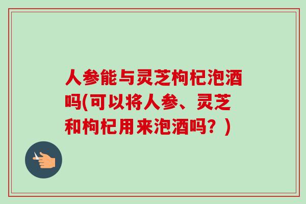 人参能与灵芝枸杞泡酒吗(可以将人参、灵芝和枸杞用来泡酒吗？)-第1张图片-卓越灵芝孢子粉
