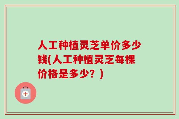 人工种植灵芝单价多少钱(人工种植灵芝每棵价格是多少?)-第1张图片-卓越灵芝孢子粉 人工种植灵芝单价多少钱(人工种植灵芝每棵价格是多少?)-第1张图片-卓越灵芝孢子粉