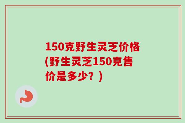 150克野生灵芝价格(野生灵芝150克售价是多少？)-第1张图片-卓越灵芝孢子粉
