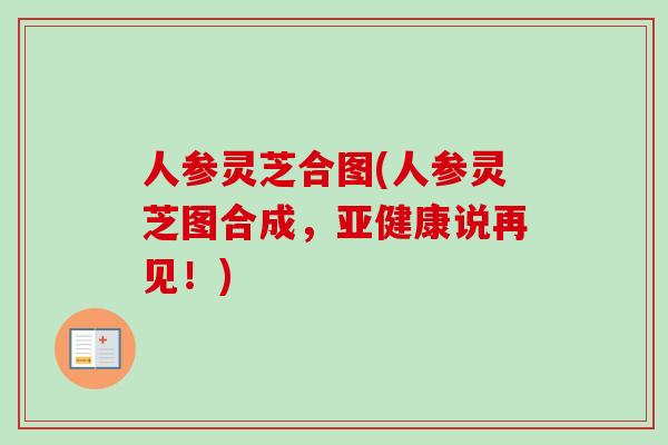 人参灵芝合图(人参灵芝图合成，亚健康说再见！)-第1张图片-卓越灵芝孢子粉