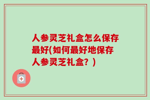 人参灵芝礼盒怎么保存最好(如何最好地保存人参灵芝礼盒?)-第1张图片-卓越灵芝孢子粉 人参灵芝礼盒怎么保存最好(如何最好地保存人参灵芝礼盒?)-第1张图片-卓越灵芝孢子粉