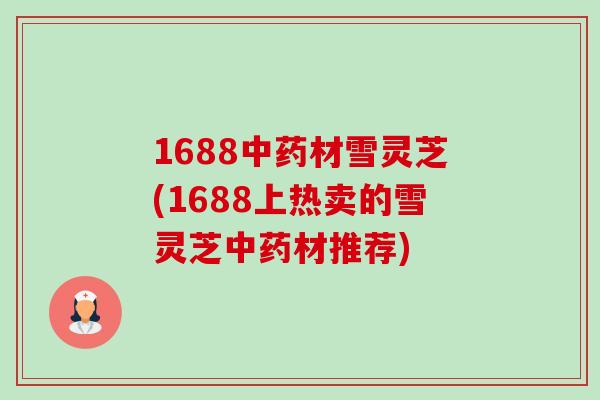 1688中药材雪灵芝(1688上热卖的雪灵芝中药材推荐)-第1张图片-卓越灵芝孢子粉 1688中药材雪灵芝(1688上热卖的雪灵芝中药材推荐)-第1张图片-卓越灵芝孢子粉