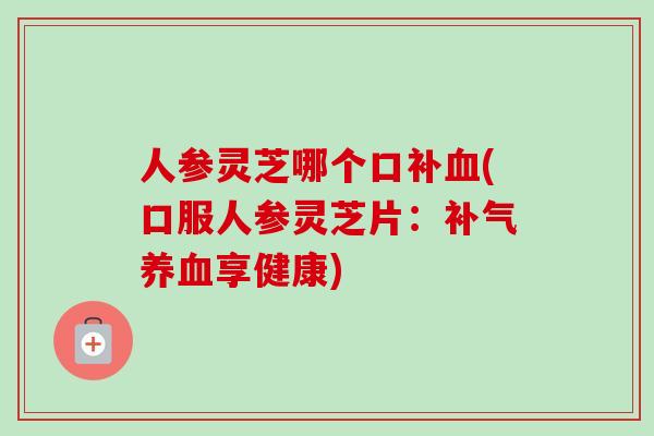 人参灵芝哪个口补血(口服人参灵芝片：补气养血享健康)-第1张图片-卓越灵芝孢子粉