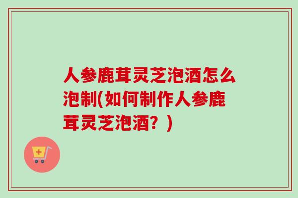 人参鹿茸灵芝泡酒怎么泡制(如何制作人参鹿茸灵芝泡酒？)-第1张图片-卓越灵芝孢子粉