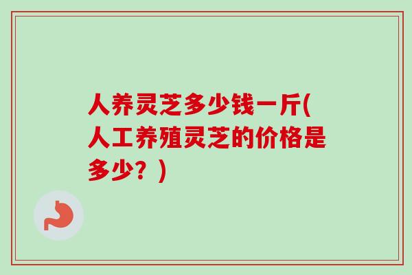 人养灵芝多少钱一斤(人工养殖灵芝的价格是多少？)-第1张图片-卓越灵芝孢子粉