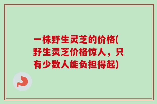 一株野生灵芝的价格(野生灵芝价格惊人,只有少数人能负担得起)-第1张图片-卓越灵芝孢子粉 一株野生灵芝的价格(野生灵芝价格惊人,只有少数人能负担得起)-第1张图片-卓越灵芝孢子粉