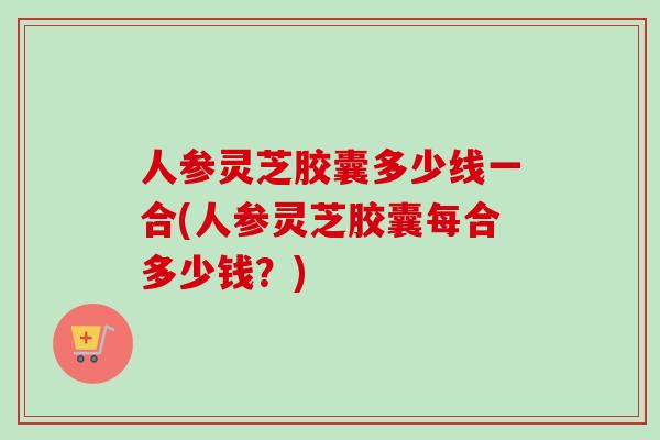 人参灵芝胶囊多少线一合(人参灵芝胶囊每合多少钱？)-第1张图片-卓越灵芝孢子粉