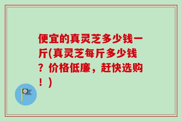 便宜的真灵芝多少钱一斤(真灵芝每斤多少钱？价格低廉，赶快选购！)-第1张图片-卓越灵芝孢子粉