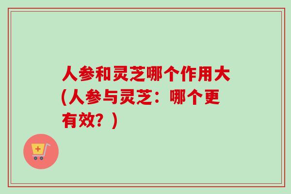 人参和灵芝哪个作用大(人参与灵芝：哪个更有效？)-第1张图片-卓越灵芝孢子粉