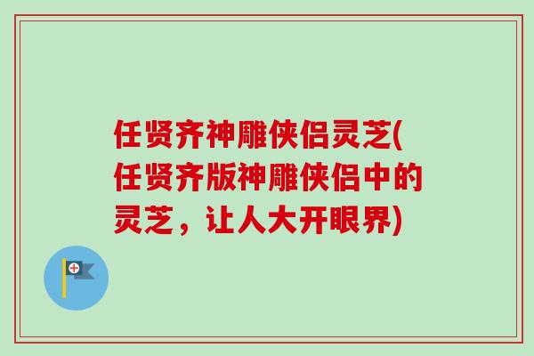 任贤齐神雕侠侣灵芝(任贤齐版神雕侠侣中的灵芝，让人大开眼界)-第1张图片-卓越灵芝孢子粉