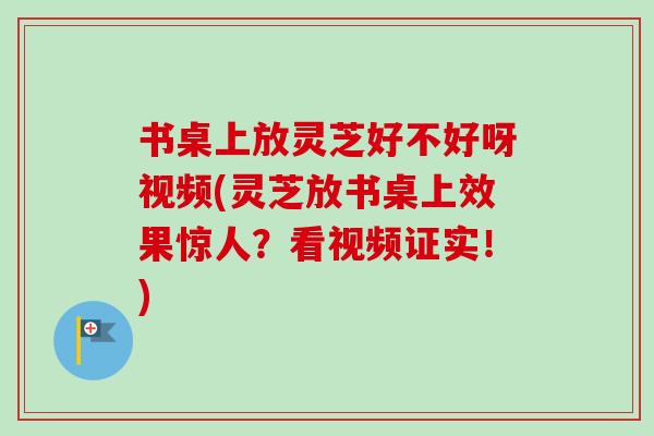 书桌上放灵芝好不好呀视频(灵芝放书桌上效果惊人?看视频证实!)-第1张图片-卓越灵芝孢子粉 书桌上放灵芝好不好呀视频(灵芝放书桌上效果惊人?看视频证实!)-第1张图片-卓越灵芝孢子粉