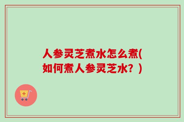 人参灵芝煮水怎么煮(如何煮人参灵芝水？)-第1张图片-卓越灵芝孢子粉