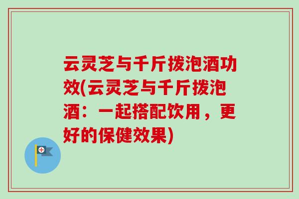 云灵芝与千斤拨泡酒功效(云灵芝与千斤拨泡酒:一起搭配饮用,更好的保健效果)-第1张图片-卓越灵芝孢子粉 云灵芝与千斤拨泡酒功效(云灵芝与千斤拨泡酒:一起搭配饮用,更好的保健效果)-第1张图片-卓越灵芝孢子粉