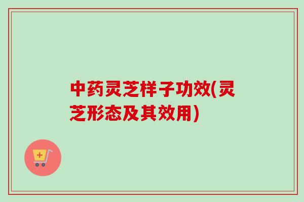 中药灵芝样子功效(灵芝形态及其效用)-第1张图片-卓越灵芝孢子粉