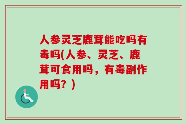 人参灵芝鹿茸能吃吗有毒吗(人参、灵芝、鹿茸可食用吗，有毒副作用吗？)-第1张图片-卓越灵芝孢子粉