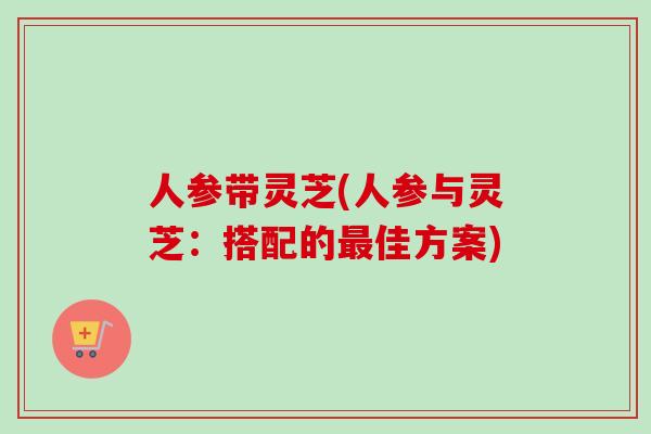 人参带灵芝(人参与灵芝:搭配的最佳方案)-第1张图片-卓越灵芝孢子粉 人参带灵芝(人参与灵芝:搭配的最佳方案)-第1张图片-卓越灵芝孢子粉