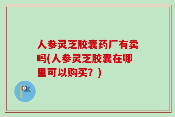 人参灵芝胶囊药厂有卖吗(人参灵芝胶囊在哪里可以购买？)-第1张图片-卓越灵芝孢子粉