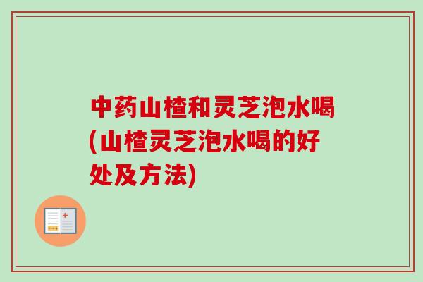 中药山楂和灵芝泡水喝(山楂灵芝泡水喝的好处及方法)-第1张图片-卓越灵芝孢子粉
