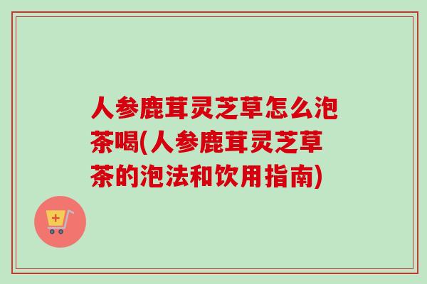 人参鹿茸灵芝草怎么泡茶喝(人参鹿茸灵芝草茶的泡法和饮用指南)-第1张图片-卓越灵芝孢子粉 人参鹿茸灵芝草怎么泡茶喝(人参鹿茸灵芝草茶的泡法和饮用指南)-第1张图片-卓越灵芝孢子粉