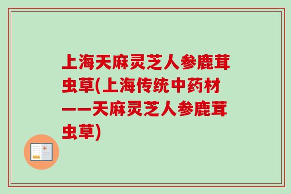 上海天麻灵芝人参鹿茸虫草(上海传统中药材——天麻灵芝人参鹿茸虫草)-第1张图片-卓越灵芝孢子粉