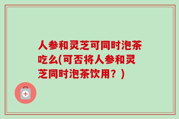 人参和灵芝可同时泡茶吃么(可否将人参和灵芝同时泡茶饮用？)-第1张图片-卓越灵芝孢子粉