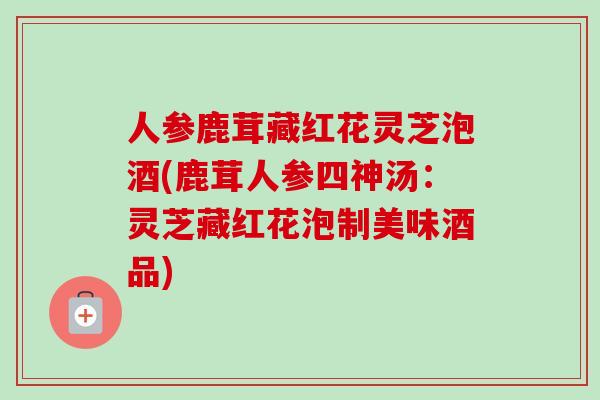 人参鹿茸藏红花灵芝泡酒(鹿茸人参四神汤：灵芝藏红花泡制美味酒品)-第1张图片-卓越灵芝孢子粉