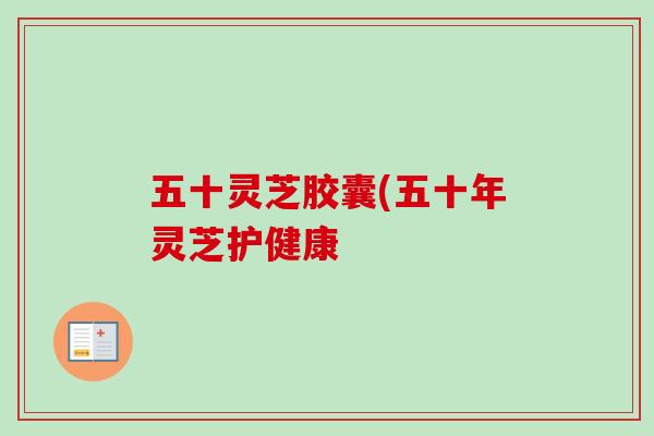 五十灵芝胶囊(五十年灵芝护健康-第1张图片-卓越灵芝孢子粉