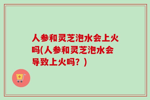人参和灵芝泡水会上火吗(人参和灵芝泡水会导致上火吗？)-第1张图片-卓越灵芝孢子粉