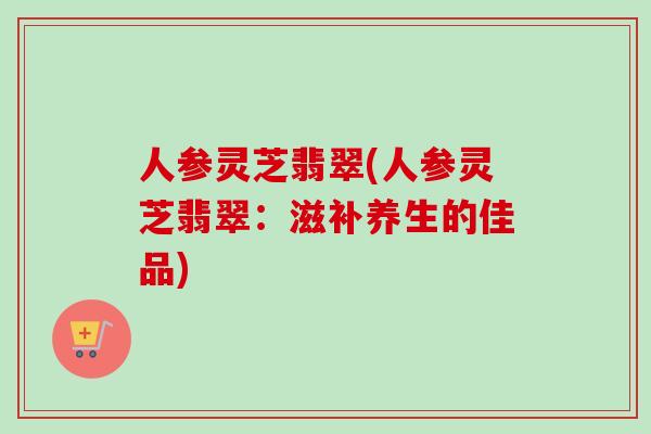人参灵芝翡翠(人参灵芝翡翠:滋补养生的佳品)-第1张图片-卓越灵芝孢子粉 人参灵芝翡翠(人参灵芝翡翠:滋补养生的佳品)-第1张图片-卓越灵芝孢子粉