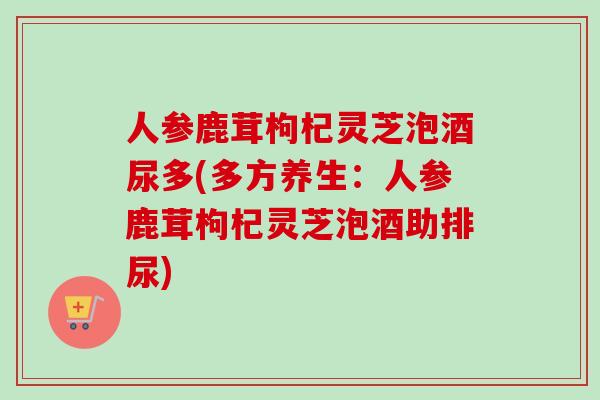 人参鹿茸枸杞灵芝泡酒尿多(多方养生：人参鹿茸枸杞灵芝泡酒助排尿)-第1张图片-卓越灵芝孢子粉