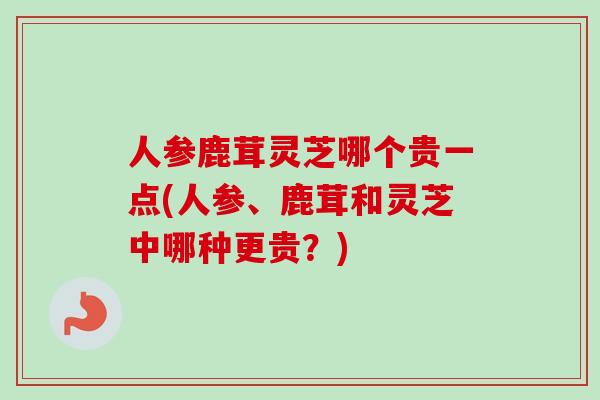 人参鹿茸灵芝哪个贵一点(人参、鹿茸和灵芝中哪种更贵?)-第1张图片-卓越灵芝孢子粉 人参鹿茸灵芝哪个贵一点(人参、鹿茸和灵芝中哪种更贵?)-第1张图片-卓越灵芝孢子粉