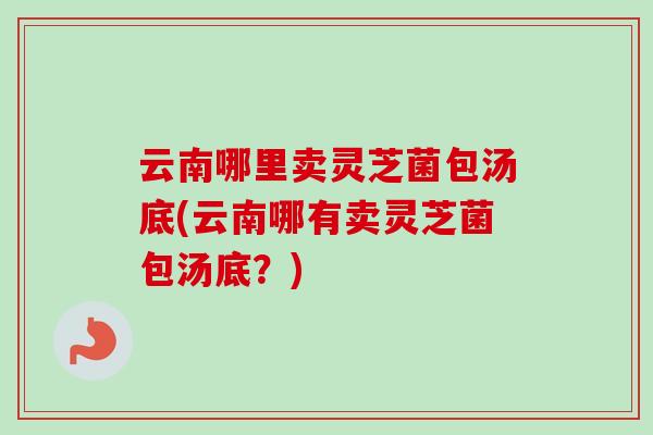 云南哪里卖灵芝菌包汤底(云南哪有卖灵芝菌包汤底?)-第1张图片-卓越灵芝孢子粉 云南哪里卖灵芝菌包汤底(云南哪有卖灵芝菌包汤底?)-第1张图片-卓越灵芝孢子粉