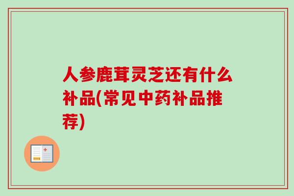 人参鹿茸灵芝还有什么补品(常见中药补品推荐)-第1张图片-卓越灵芝孢子粉