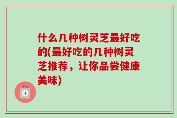 什么几种树灵芝最好吃的(最好吃的几种树灵芝推荐，让你品尝健康美味)-第1张图片-卓越灵芝孢子粉