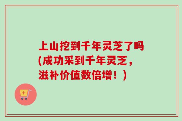 上山挖到千年灵芝了吗(成功采到千年灵芝,滋补价值数倍增!)-第1张图片-卓越灵芝孢子粉 上山挖到千年灵芝了吗(成功采到千年灵芝,滋补价值数倍增!)-第1张图片-卓越灵芝孢子粉