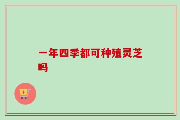 一年四季都可种殖灵芝吗-第1张图片-卓越灵芝孢子粉 一年四季都可种殖灵芝吗-第1张图片-卓越灵芝孢子粉