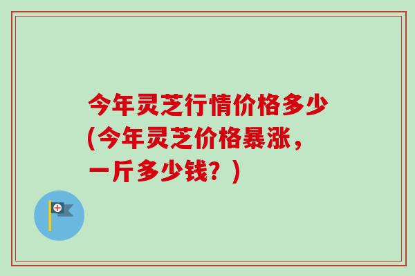 今年灵芝行情价格多少(今年灵芝价格暴涨,一斤多少钱?)-第1张图片-卓越灵芝孢子粉 今年灵芝行情价格多少(今年灵芝价格暴涨,一斤多少钱?)-第1张图片-卓越灵芝孢子粉