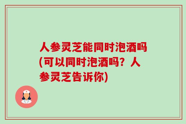 人参灵芝能同时泡酒吗(可以同时泡酒吗?人参灵芝告诉你)-第1张图片-卓越灵芝孢子粉 人参灵芝能同时泡酒吗(可以同时泡酒吗?人参灵芝告诉你)-第1张图片-卓越灵芝孢子粉