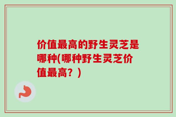 价值最高的野生灵芝是哪种(哪种野生灵芝价值最高？)-第1张图片-卓越灵芝孢子粉