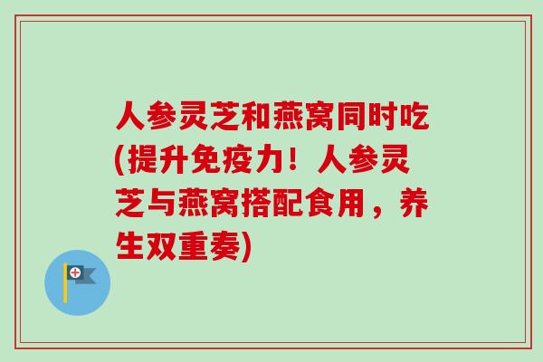 人参灵芝和燕窝同时吃(提升免疫力!人参灵芝与燕窝搭配食用,养生双重奏)-第1张图片-卓越灵芝孢子粉 人参灵芝和燕窝同时吃(提升免疫力!人参灵芝与燕窝搭配食用,养生双重奏)-第1张图片-卓越灵芝孢子粉