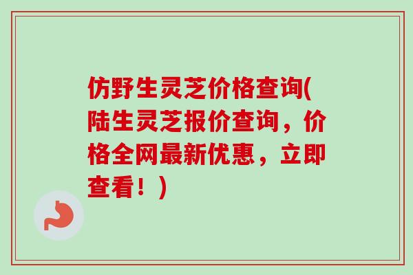 仿野生灵芝价格查询(陆生灵芝报价查询,价格全网最新优惠,立即查看!)-第1张图片-卓越灵芝孢子粉 仿野生灵芝价格查询(陆生灵芝报价查询,价格全网最新优惠,立即查看!)-第1张图片-卓越灵芝孢子粉