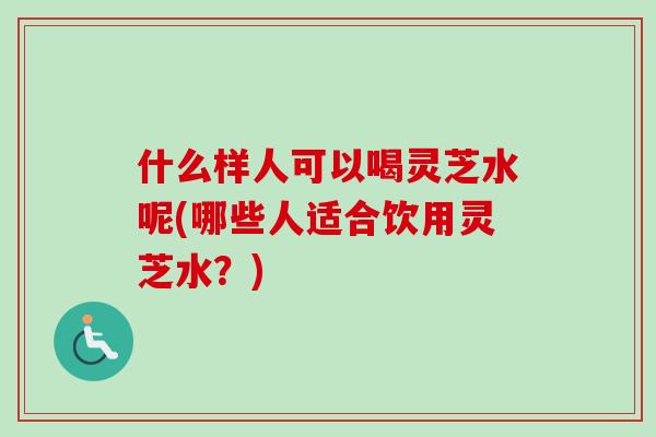 什么样人可以喝灵芝水呢(哪些人适合饮用灵芝水？)-第1张图片-卓越灵芝孢子粉