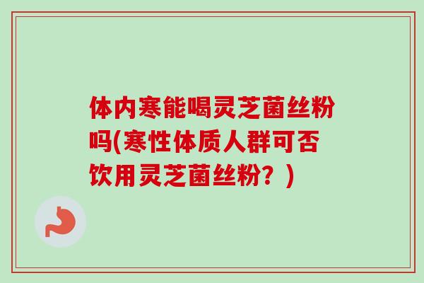 体内寒能喝灵芝菌丝粉吗(寒性体质人群可否饮用灵芝菌丝粉?)-第1张图片-卓越灵芝孢子粉 体内寒能喝灵芝菌丝粉吗(寒性体质人群可否饮用灵芝菌丝粉?)-第1张图片-卓越灵芝孢子粉