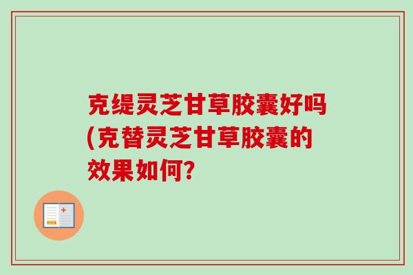 克缇灵芝甘草胶囊好吗(克替灵芝甘草胶囊的效果如何？-第1张图片-卓越灵芝孢子粉