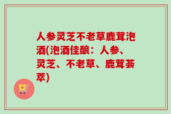 人参灵芝不老草鹿茸泡酒(泡酒佳酿:人参、灵芝、不老草、鹿茸荟萃)-第1张图片-卓越灵芝孢子粉 人参灵芝不老草鹿茸泡酒(泡酒佳酿:人参、灵芝、不老草、鹿茸荟萃)-第1张图片-卓越灵芝孢子粉