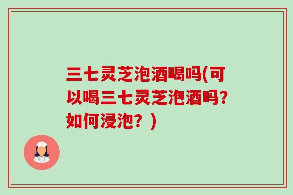 三七灵芝泡酒喝吗(可以喝三七灵芝泡酒吗？如何浸泡？)-第1张图片-卓越灵芝孢子粉