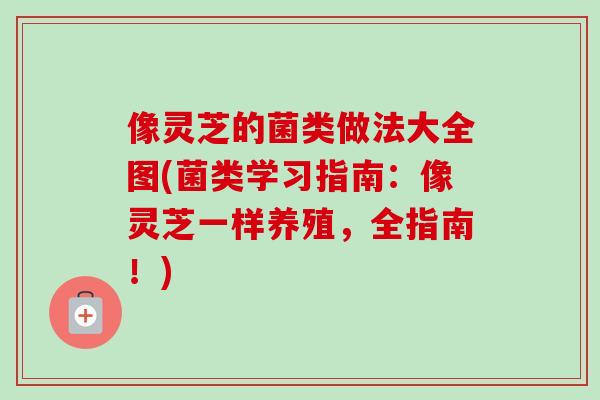 像灵芝的菌类做法大全图(菌类学习指南：像灵芝一样养殖，全指南！)-第1张图片-卓越灵芝孢子粉
