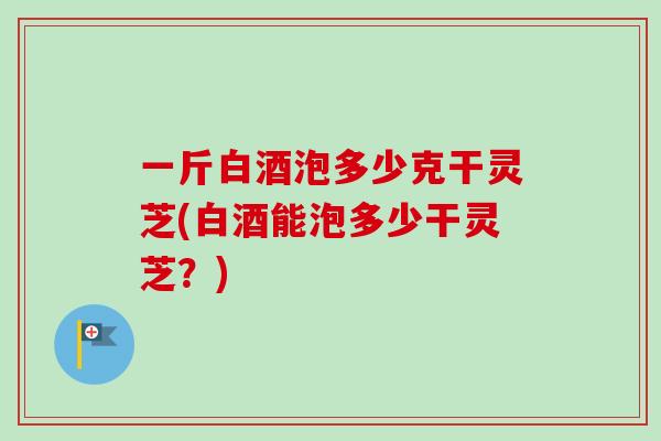 一斤白酒泡多少克干灵芝(白酒能泡多少干灵芝?)-第1张图片-卓越灵芝孢子粉 一斤白酒泡多少克干灵芝(白酒能泡多少干灵芝?)-第1张图片-卓越灵芝孢子粉
